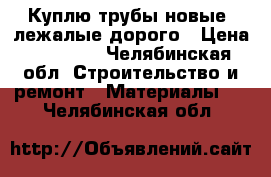 Куплю трубы новые, лежалые дорого › Цена ­ 10 000 - Челябинская обл. Строительство и ремонт » Материалы   . Челябинская обл.